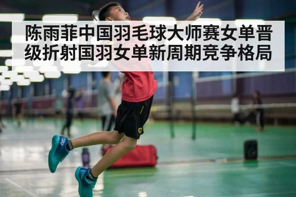 陈雨菲中国羽毛球大师赛女单晋级折射国羽女单新周期竞争格局