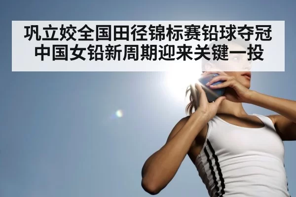 巩立姣全国田径锦标赛铅球夺冠 中国女铅新周期迎来关键一投