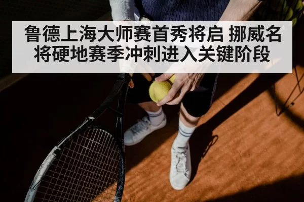 鲁德上海大师赛首秀将启 挪威名将硬地赛季冲刺进入关键阶段
