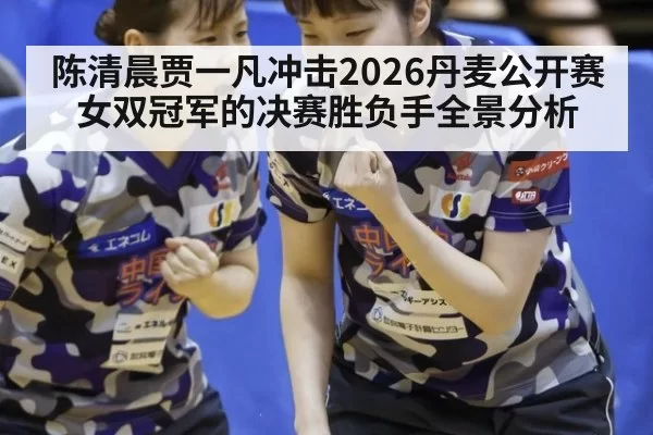 陈清晨贾一凡冲击2026丹麦公开赛女双冠军的决赛胜负手全景分析