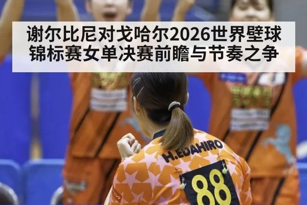谢尔比尼对戈哈尔2026世界壁球锦标赛女单决赛前瞻与节奏之争